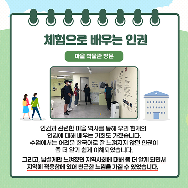 체험으로 배우는 인권 - 마을 박물관 방문 - 인권과 관련한 마을 역사를 통해 우리 현재의 인권에 대해 배우는 기회도 가졌습니다. 수업에서는 어려운 한국어로 잘 느껴지지 않던 인권이 좀 더 알기 쉽게 이해되었습니다. 그리고, 낯설게만 느껴졌던 지역사회에 대해 좀 더 알게 되면서 지역에 적응함에 있어 친근한 느낌을 가질 수 있었습니다.
