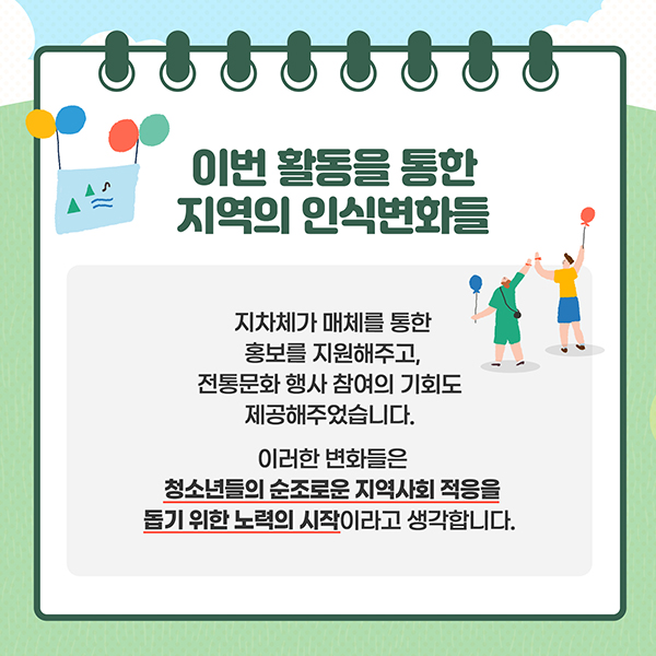 이번 활동을 통한 지역의 인식변화들 - 지자체가 매체를 통한 홍보를 지원해주고, 전통문화 행사 참여의 기회도 제공해주었습니다. 이러한 변화들은 청소년들의 순조로운 지역사회 적응을 돕기 위한 노력의 시작이라고 생각합니다.