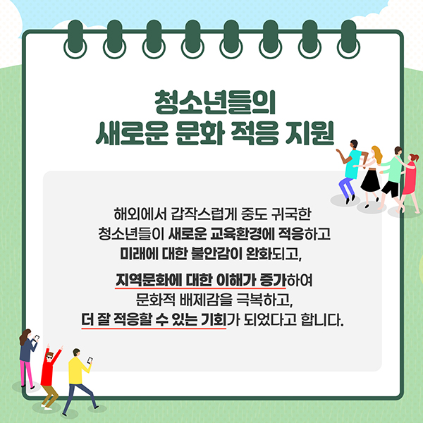 청소년들의 새로운 문화 적응 지원 - 해외에서 갑작스럽게 중도 귀국한 청소년들이 새로운 교육환경에 적응하고 미래에 대한 불안감이 완화되고, 지역문화에 대한 이해가 증가하여 문화적 배제감을 극복하고, 더 잘 적응할 수 있는 기회가 되었다고 합니다.