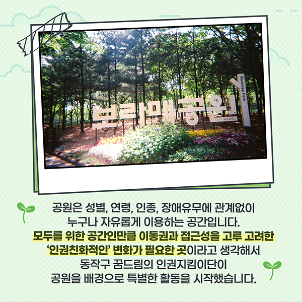 공원은 성별, 연령, 인종 장애유무에 관계없이 누구나 자유롭게 이용하는 공간입니다. 모두를 위한 공간인만큼 이동권과 접근성을 고루 고려한 '인권친화적인' 변화가 필요한 곳 이라고 생각해서 동작구 꿈드림의 인권지킴이단이 공원을 배경으로 특별한 활동을 시작했습니다.