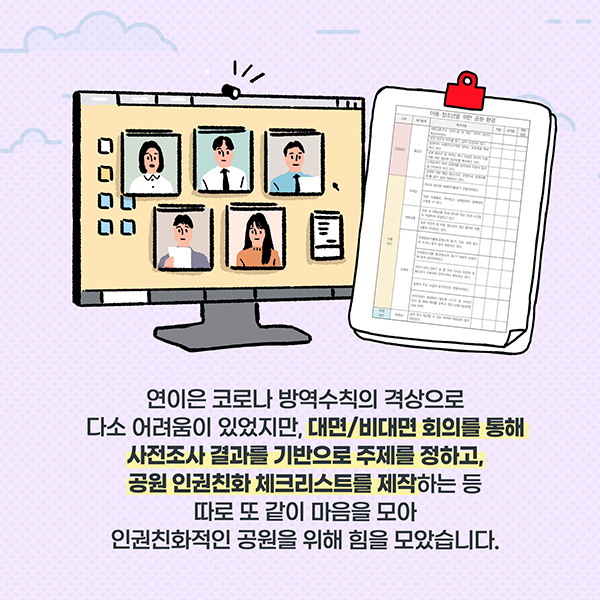 연이은 코로나 방역수칙의 격상으로 다소 어려움이 있었지만, 대면/비대면 회의를 통해 사전조사 결과를 기반으로 주에를 정하고, 공원 인권친화 체크리스트를 제작하는 등 따로 또 같이 마음을 모아 인권친화적인 공원을 위해 힘을 모았습니다.