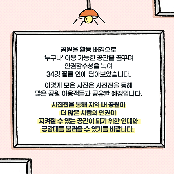 공원을 활동 배경으로 '누구나' 이용 가능한 공간을 꿈구며 인권감수성을 녹여 34컷 필름 안에 담아보았습니다. 이렇게 모은 사진은 사진전을 통해 많은 공원 이용객들과 공유할 예정입니다. 사진전을 통해 지역 내 공원이 더 많은 사람의 인권이 지켜질 수 있는 공간이 되기 위한 연대와 공감대를 불러올 수 있기를 바랍니다.