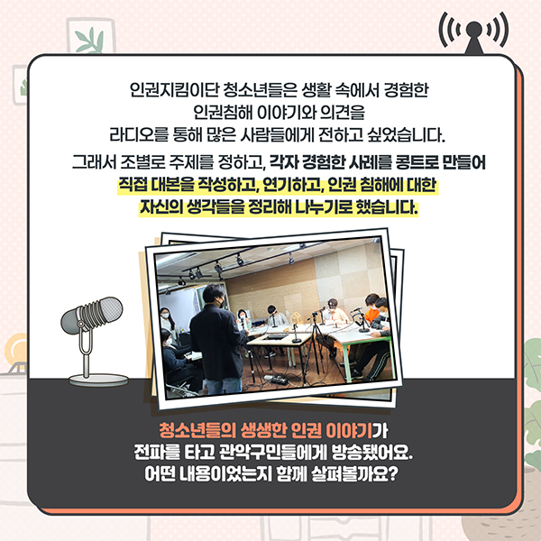 인권지킴이단 청소년들은 생활 속에서 경험한 인권침해 이야기와 의견을 라디오를 통해 많은 사람들에게 전하고 싶었습니다. 그래서 조별로 주제를 정하고, 각자 경험한 사례를 콩트로 만들어 직접 대본을 작성하고, 연기하고, 인권 침해에 대한 자신의 생각들을 정리해 나누기로 했습니다. - 청소년들의 생생한 인권 이야기가 전파를 타고 관악구민들에게 방송됐어요. 어떤내용이었는지 함께 살펴볼까요?