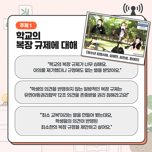 주제1 - 학교의 복장 규제에 대해 - '학교의 복장 규제가 너무 심해요. 이의를 제기했더니 규정에도 없는 벌을 받았어요.' / '학생의 의견을 반영하지 않는 일방적인 복장 규제는 유엔아동권리협약 12조 의견을 존중받을 권리 침해라고요!' / '최소교복이라는 말을 만들어 봤는데요, 학생들의 의견이 반영된 최소한의 복장 규정을 제안하고 싶어요.'