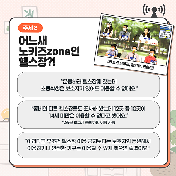 주제2 - 어느새 노키즈zone인 헬스장?! - '운동하러 헬스장에 갔는데 초등학생은 보호자가 있어도 이용할 수 없대요.' / '동네의 다른 헬스장들도 조사해 봤는데 12곳 중 10곳이 14세미만은 이용할 수 없다고 했어요. *2곳은 보호자 동반하면 이용 가능' / '어리다고 무조건 헬스장 이용 금지보다 보호자와 동반해서 이용하거나 안전한 기구는 이용할 수 있게 했으면 좋겠어요!'