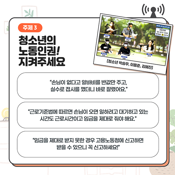 주제3 - 청소년의 노동인권! 지켜주세요 - '손님이 없다고 알바비를 반값만 주고, 실수로 접시를 깼더니 바로 잘렸어요.' / '근로기준법에 따르면 손이이 오면 일하려고 대기하고 있는 시간도 근로시간이고 임금을 제대로 줘야해요.' / '임금을 제대로 받지 못한 경우 고용노동청에 신고하면 받을 수 있으니 꼭 신고하세요!'