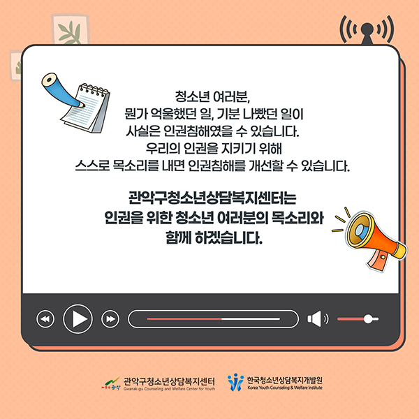 청소년 여러분, 뭔가 억울했던 일, 기분 나빴던 일이 사실은 인권침해였을 수 있습니다. 우리의 인권을 지키지 위해 스스로 목소리를 내면 인권침해를 개선할 수 있습니다. 관악구청소년상담복지센터는 인권을 위한 청소년 여러분의 목소리와 함께 하겠습니다.