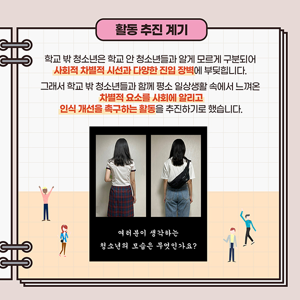활동 추진 계기 - 학교 밖 청소년은 학교 안 청소년들과 알게 모르게 구분되어 사회적 차별적 시선과 다양한 진입 장벽에 부딪힙니다. 그래서 학교 밖 청소년들과 함께 평소 일상생활 속에서 느껴온 차별적 요소를 사회에 알리고 인식 개선을 촉구하는 활동을 추진하기로 했습니다.