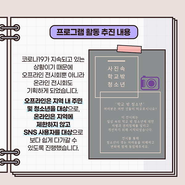 프로그램 활동 추진내용 - 코로나19가 지속되고 있는 상황이기 때문에 오프라인 전시회뿐 아니라 온라인 전시회도 기획하게 되었습니다. 오프라인은 지역내 주민 및 청소년을 대상으로, 온라인은 지역에 제한하지 않고 SNS  사용자를 대상으로 보다 쉽게 다가갈 수 있도록 진행했습니다.