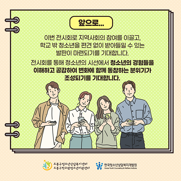 앞으로... - 이번 전시회로 지역사회의 참여를 이끌고, 학교 밖 청소년을 편견없이 받아들일 수 있는 발판이 마련되기를 기대합니다. 전시회를 통해 청소년의 시선에서 청소년의 경험들을 이해하고 공감하여 변화에 함께 동참하는 분위기가 조성되기를 기대합니다.