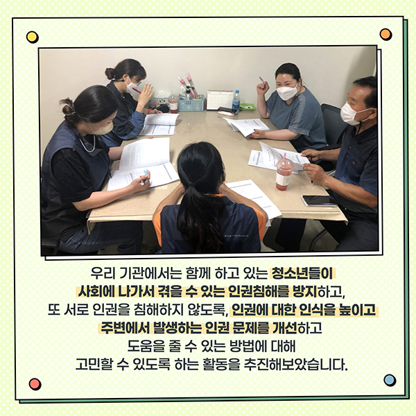 우리 기관에서는 함께 하고 있는 청소년들이 사회에 나가서 겪을 수 있는 인권침해를 방지하고, 또 서로 인권을 침해하지 않도록, 인권에 대한 인식을 높이고 주변에서 발생하는 인권 문제를 개선하고 도움을 줄 수 있는 방법에 대해 고민할 수 있도록 하는 활동을 추진해보았습니다.