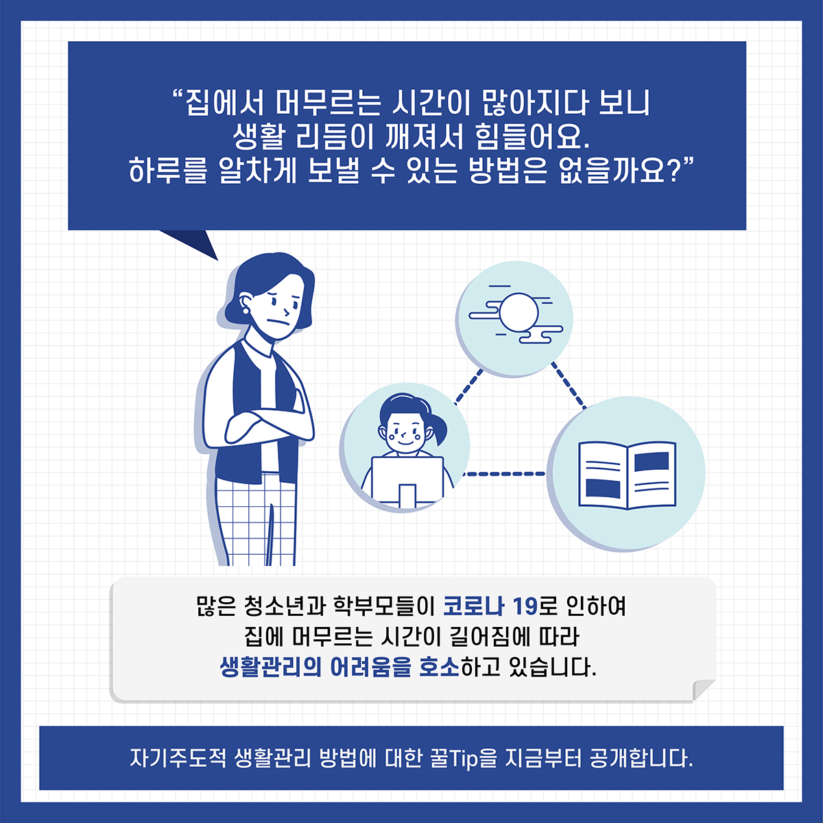 '집에서 머무르는 시간이 많아지다 보니 생활 리듬이 깨져서 힘들어요. 하루를 알차게 보낼 수 있는 방법은 없을까요? *많은 청소년과 학부모들이 코로나 19로 인하여 집에 머무르는 시간이 길어짐에 따라 생활관리의 어려움을 호소하고 있습니다. *자기주도적 생활관리 방법에 대한 꿀Tip을 지금부터 공개합니다.