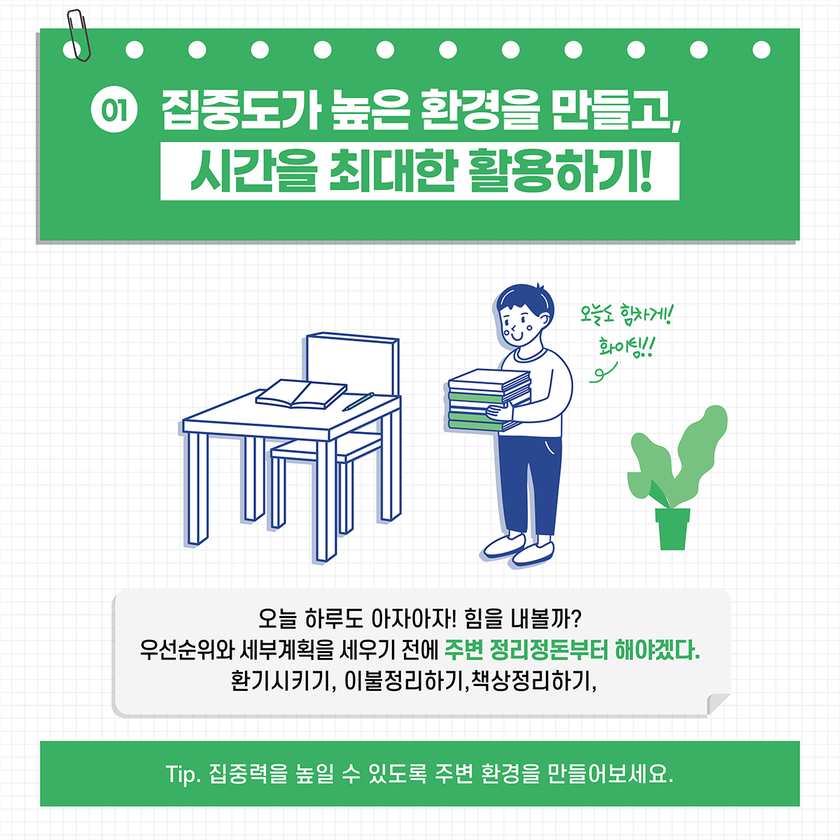 [01] 집중도가 높은 환경을 만들고, 시간을 최대한 활용하기! *오늘 하루도 아자아자! 힘을 내볼까? 우선순위와 세부계획을 세우기 전에 주변 정리정돈부터 해야겠다. 환기시키기, 이불정리하기, 책상정리하기 *Tip. 집중력을 높일 수 있도록 주변 환경을 만들어보세요.