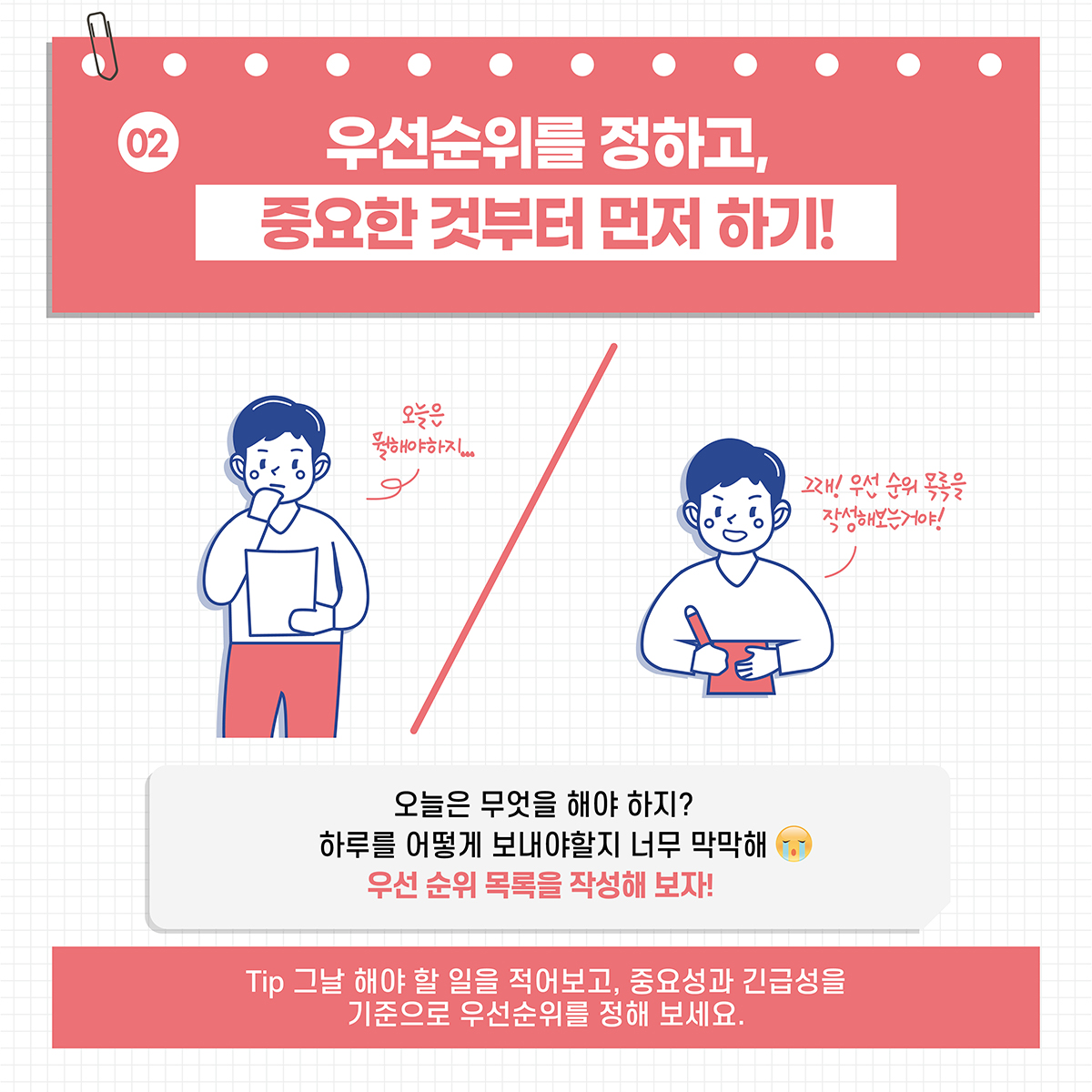 [02] 우선순위를 정하고, 중요한 것부터 먼저 하기! *오늘은 무엇을 해야 하지? 하루를 어떻게 보내야할지 너무 막막해 우선 순위 목록을 작성해 보자! *Tip. 그날 해야 할 일을 적어보고, 중요성과 긴급성을 기준으로 우선순위를 정해 보세요.