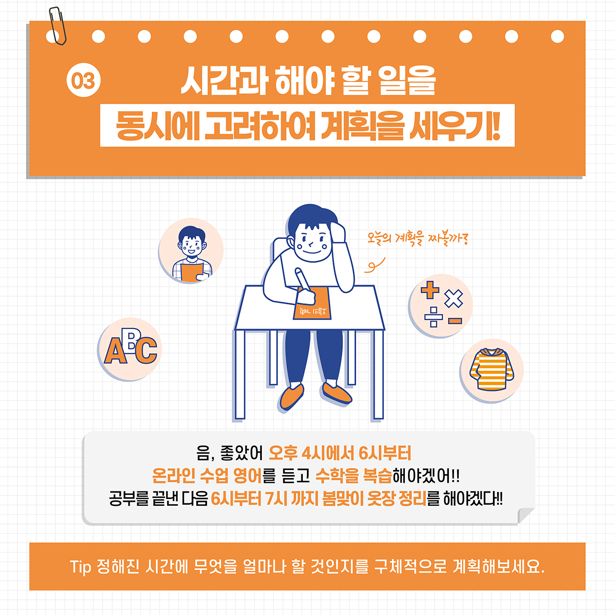 [03] 시산과 해야 할 일을 동시에 고려하여 계획을 세우기! *음, 좋았어 오후 4시에서 6시부터 온라인 수업 영어를 듣고 수학을 복습해야겠어!! 공부를 끝낸 다음 6시부터 7시 까지 봄맞이 옷장 정리를 해야겠다!! *Tip. 정해진 시간에 무엇을 얼마나 할 것인지를 구체적으로 계획해보세요.