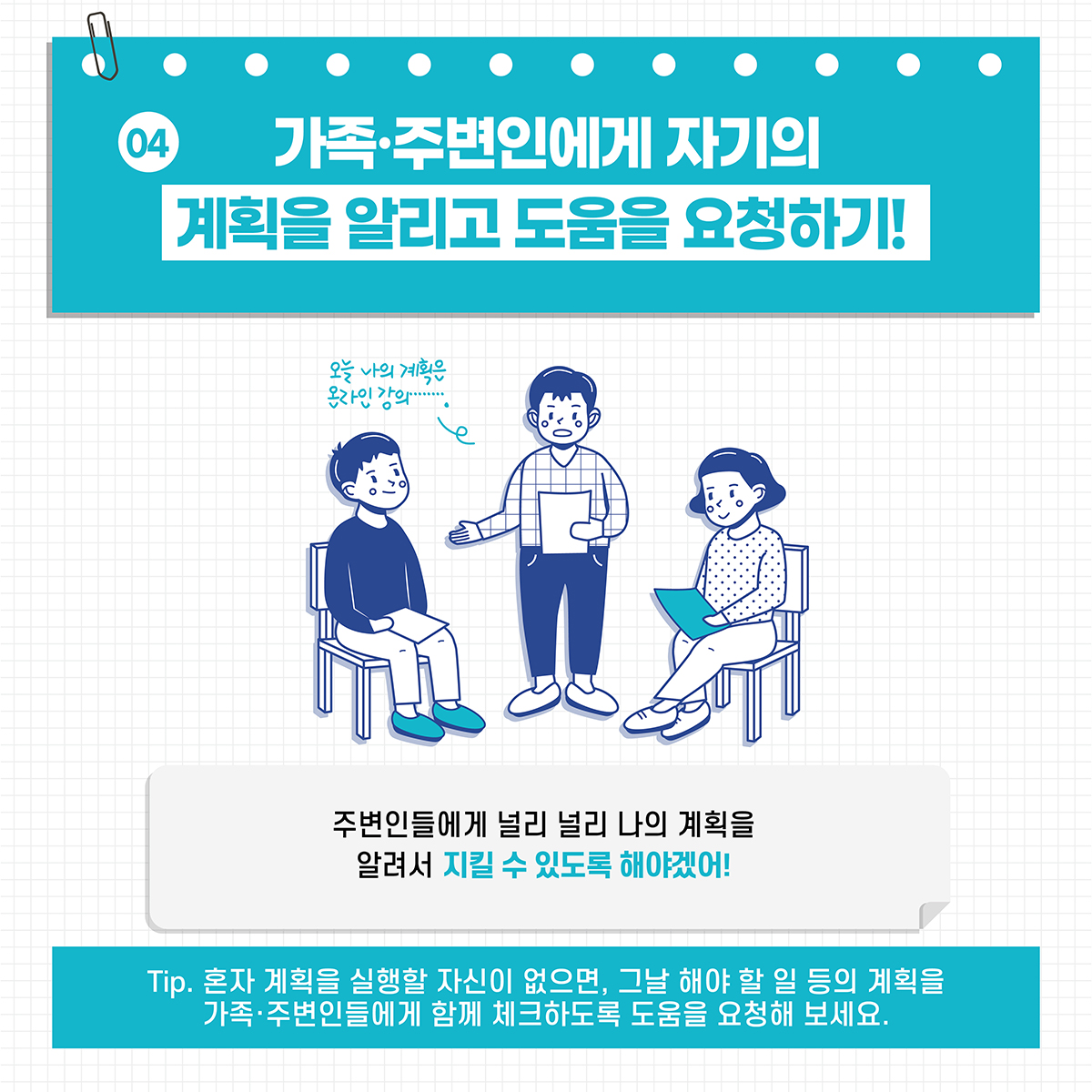 [04] 가족·주변인에게 자기의 계획을 알리고 도움을 요청하기! *주변인들에게 널리 널리 나의 계획을 알려서 지킬 수 있도록 해야겠어! *Tip. 혼자 계획을 실행할 자신이 없으면, 그날 해야 할 일 등의 계획을 가족·주변인들에게 함께 체크하도록 도움을 요청해 보세요.