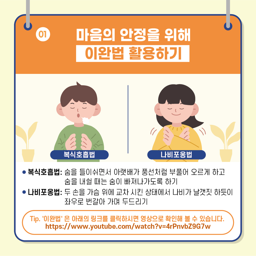 [01. 마음의 안정을 위해 이완법 활용하기] #복식호흡법 : 숨을 들이쉬면서 아랫배가 풍선처럼 부풀어 오르게 하고 숨을 내쉴 때는 숨이 빠져나가도록 하기 #나비포옹법 : 두 손을 가슴 위에 교차 시킨 상태에서 나비가 날갯짓 하듯이 좌우로 번갈아 가며 두드리기 *팁. '이완법'은 아래의 링크를 클릭하시면 영상으로 확인해 볼 수 있습니다. https://www.youtube.com/watch?v=4rPnvbZ9G7w