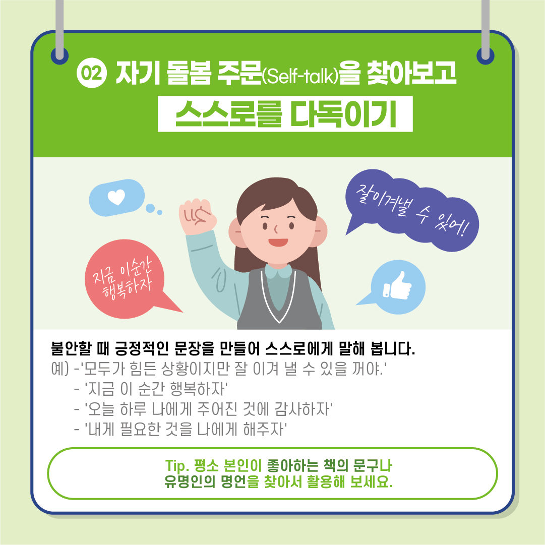 [02. 자기 돌봄 주문(Self-talk)을 찾아보고 스스로를 다독이기] #불안할 때 긍정적인 문장을 만들어 스스로에게 말해 봅니다. 예) -'모두가 힘든 상황이지만 잘 이겨 낼 수 있을거야.' - '지금 이 순간 행복하자' - '오늘 하루 나에게 주어진 것에 감사하자' - '내게 필요한 것을 나에게 해주자' *팁. 평소 본인이 좋아하는 책의 문구나 유명인의 명언을 찾아서 활용해 보세요.