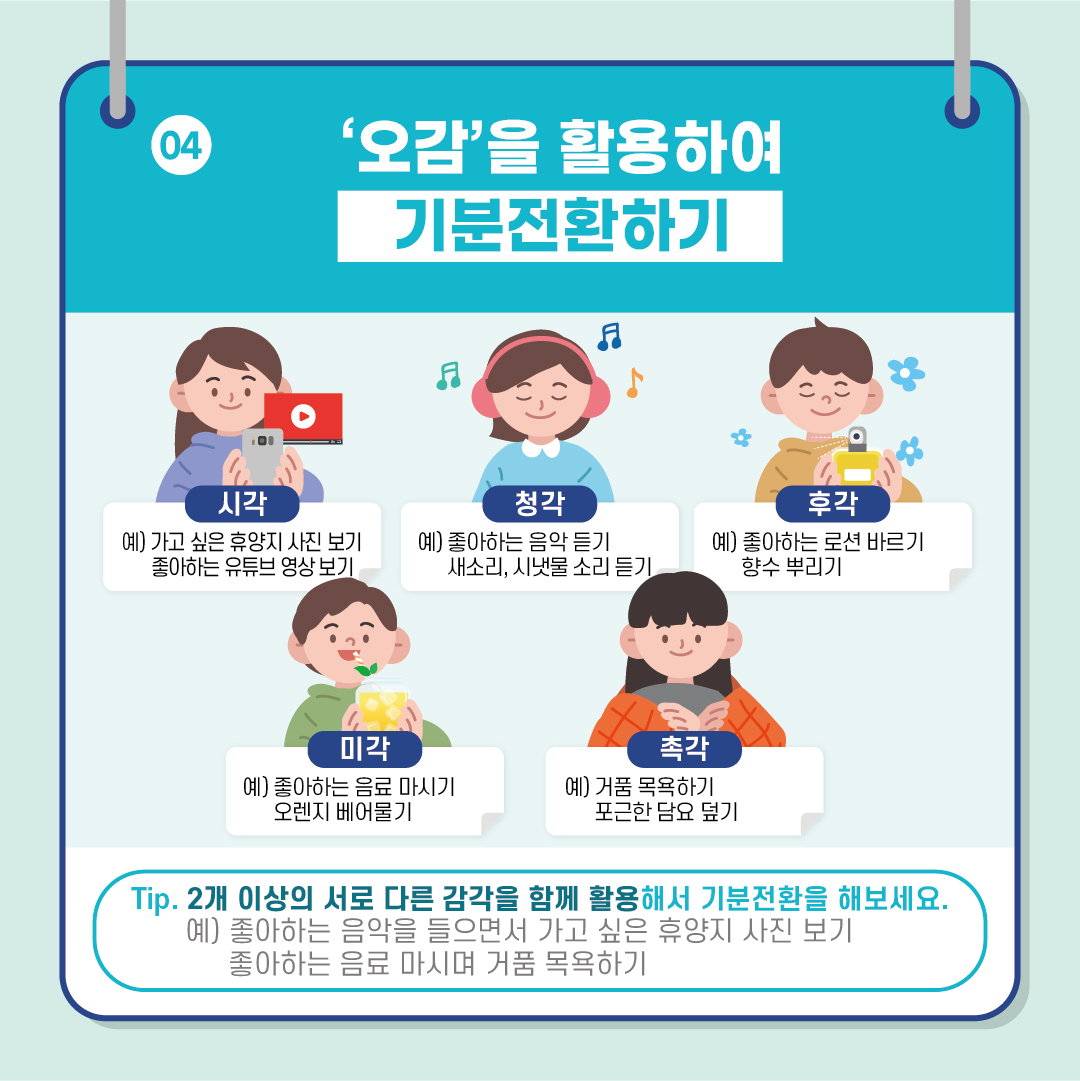 [04. '오감'을 활용하여 기분전환하기] #시각 : 예) 가고 싶은 휴양지 사진 보기, 좋아하는 유튜브 영상 보기 #청각 : 예) 좋아하는 음악 듣기, 새소리나 시냇물 소리 듣기 #후각 : 예) 좋아하는 로션 바르기, 향수 뿌리기 #미각 : 예) 좋아하는 음료 마시기, 오렌지 베어물기 #촉각 : 예) 거품 목욕하기, 포근한 담요 덮기 *팁. 2개 이상의 서로 다른 감각을 함께 활용해서 기분전환을 해보세요. 예) 좋아하는 음악을 들으면서 가고 싶은 휴양지 사진 보기, 좋아하는 음료 마시며 거품 목욕하기.