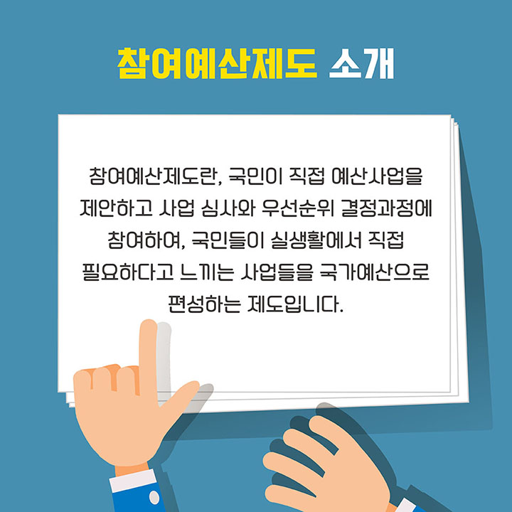 [참여예산제도 소개] 참여예산제도란, 국민이 직접 예산사업을 제안하고 사업 심사와 우선순위 결정과정에 참여하여, 국민들이 실생활에서 직접 필요하다고 느끼는 사업들을 국가예산으로 편성하는 제도입니다.