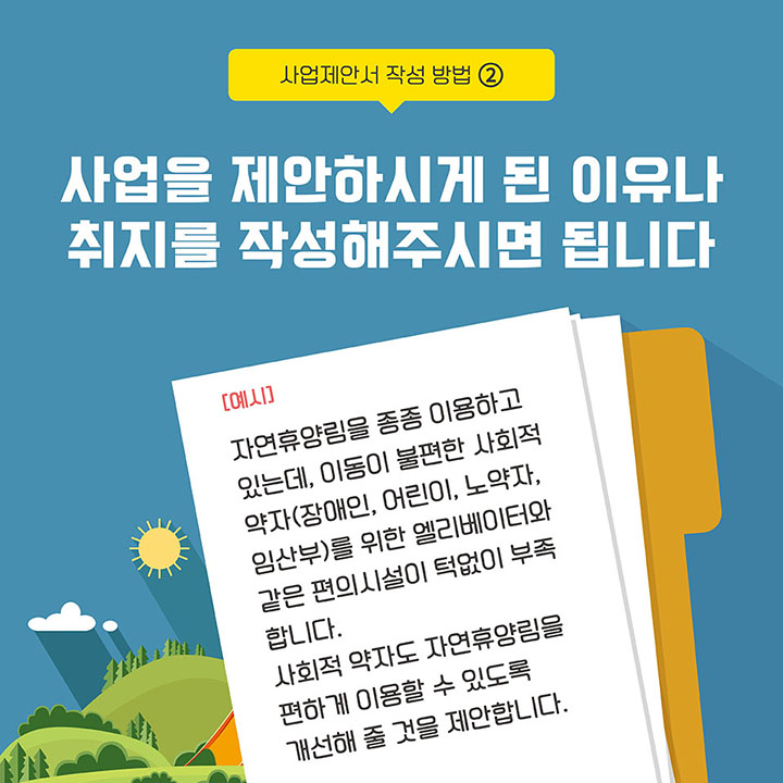 [사업제안서 작성 방법 2] 사업을 제안하시게 된 이유나 취지를 작성해주시면 됩니다 (예시:자연휴양림을 종종 이용하고 있는데, 이동이 불편한 사회적약자(장애인, 어린이, 노약자, 임산부)를 위한 엘리베이터와 같은 편의시설이 턱없이 부족합니다. 사회적 약자도 자연휴양림을 편하게 이용할 수 있도록 개선해 줄 것을 제안합니다.