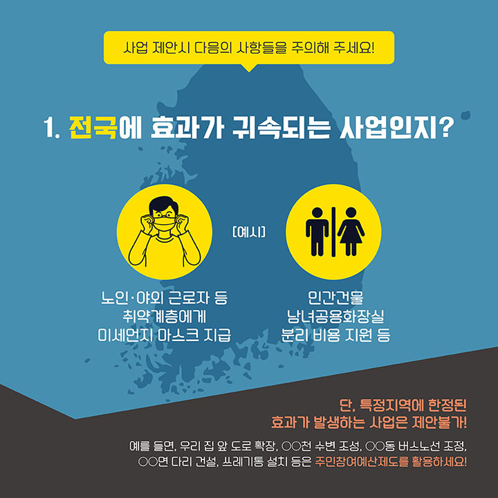 [사업 제안시 다음의 사항들을 주의해 주세요!] 1.전국에 효과가 귀속되는 사업인지? (예시: 노인·야외 근로자 등 취약계층에게 미세먼지 마스크 지급, 민간건물 남녀공용화장실 분리 비용 지원 등) *단, 특정지역에 한정된 효과가 발생하는 사업은 제안불가! (예를 들면, 우리 집 앞 도로 확장, ㅇㅇ천 수변 조성, ㅇㅇ동 버스노선 조정, ㅇㅇ면 다리 건설, 쓰레기통 설치 등은 주민참여예산제도를 활용하세요!)