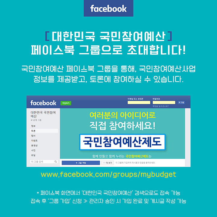 [페이스북] 대한민국 국민참여예산 페이스북 그룹으로 초대합니다! *국민참여예산 페이스북 그룹을 통해, 국민참여예산사업 정보를 제공받고, 토론에 참여하실 수 있습니다. (www.facebook.com/group/mybudget) *페이스북 화면에서 '대한민국 국민참여예산' 검색으로도 접속 가능, 접속 후 '그룹 가입' 신청 → 관리자 승인 시 가입 완료 및 게시글 작성 가능