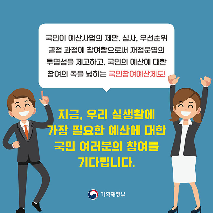 국민이 예산사업의 제안, 심사, 우선순위 결정 과정에 참여함으로써 재정운영의 투명성을 제고하고, 국민의 예산에 대한 참여의 폭을 넓히는 국민참여예산제도! *지금, 우리 실생활에 가장 필요한 예산에 대한 국민 여러분의 참여를 기다립니다. *기획재정부