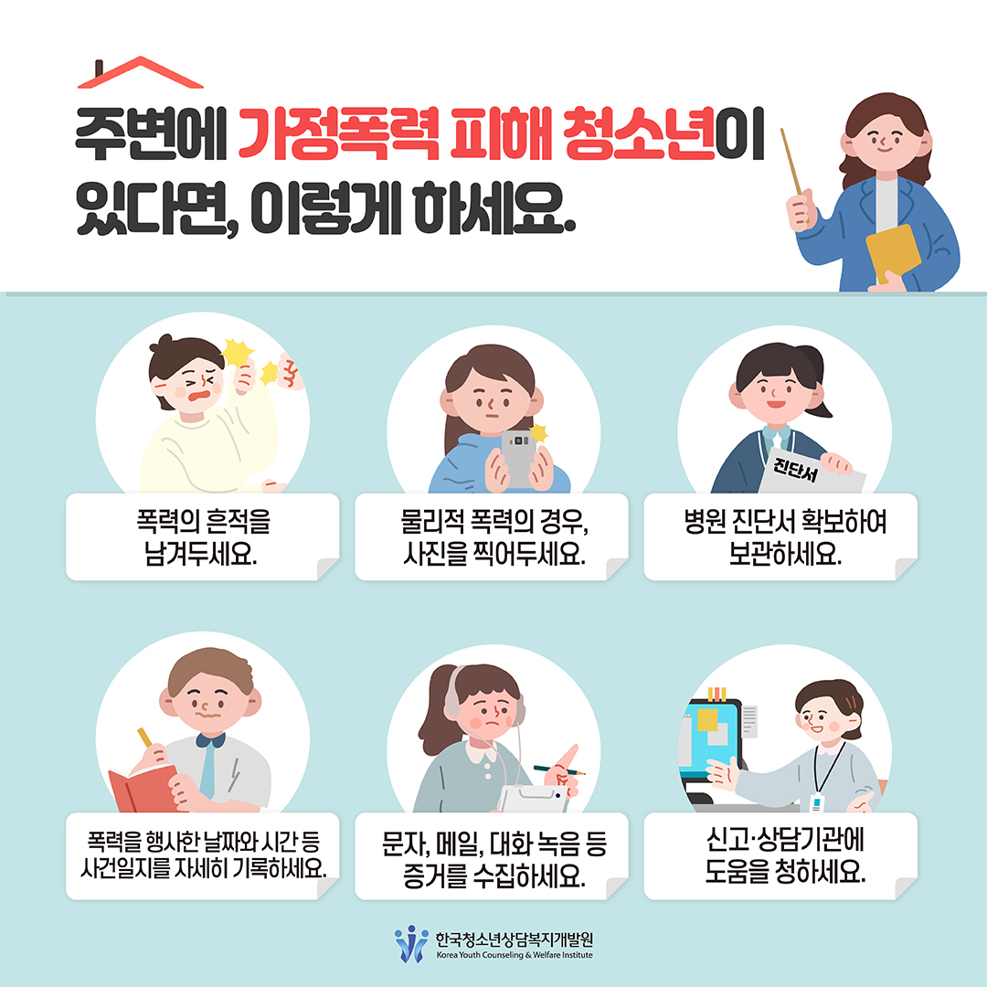 '주변에 가정폭력 피해 청소년이 있다면, 이렇게 하세요.' *폭력의 흔적을 남겨두세요. *물리적 폭력의 경우, 사진을 찍어두세요. *병원 진단서 확보하여 보관하세요. *폭력을 행사한 날짜와 시간 등 사건일지를 자세히 기록하세요. *문자, 메일, 대화 녹음 등 증거를 수집하세요. *신고·상담기관에 도움을 청하세요. 