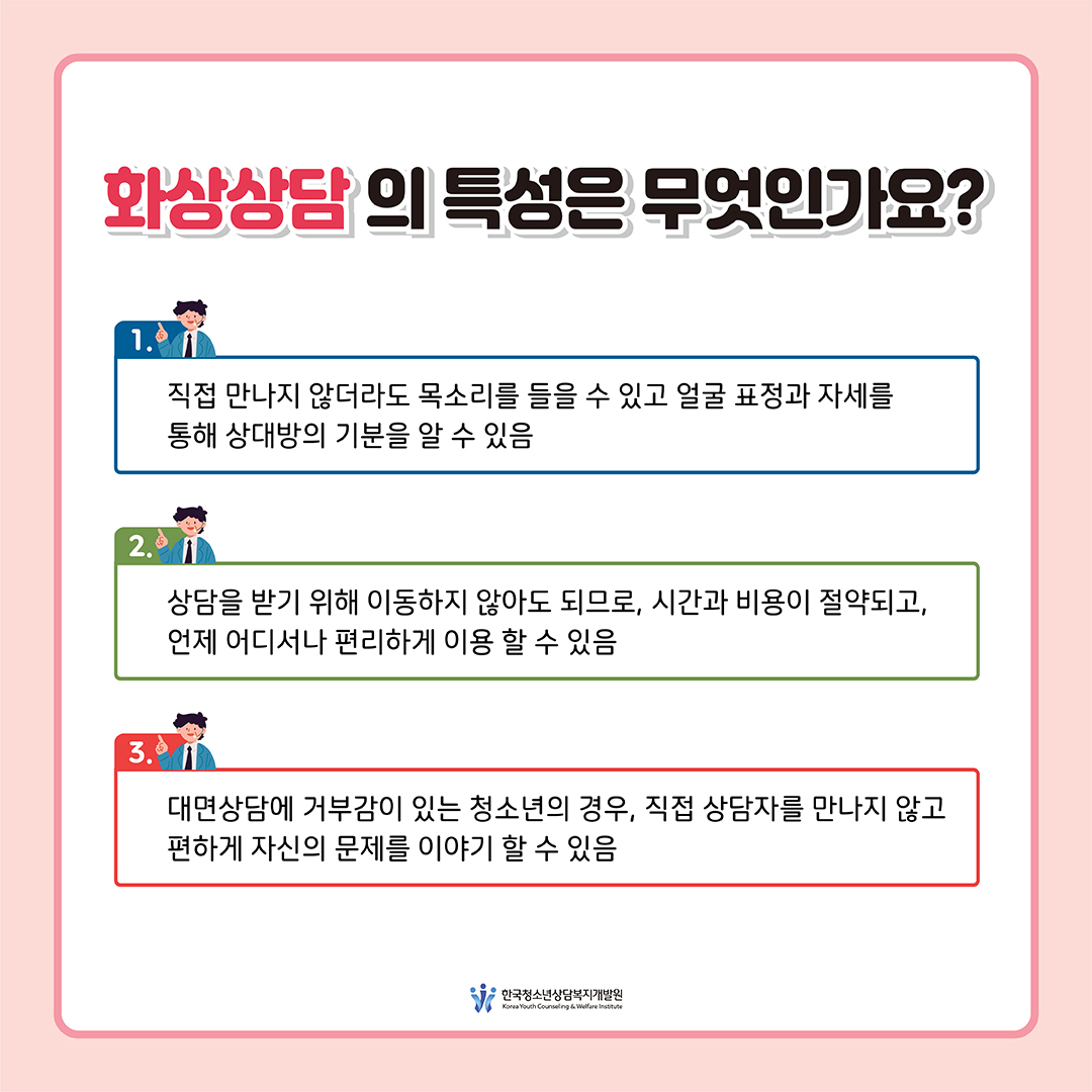 [화상상담의 특성은 무엇인가요?] 1. 직접 만나지 않더라도 목소리를 들을 수 있고 얼굴 표정과 자세를 통해 상대방의 기분을 알 수 있음 2. 상담을 받기 위해 이동하지 않아도 되므로, 시간과 비용이 절약되고, 언제 어디서나 편리하게 이용 할 수 있음 3. 대면상담에 거부감이 있는 청소년의 경우, 직접 상담자를 만나지 않고 편하게 자신의 문제를 이야기 할 수 있음  