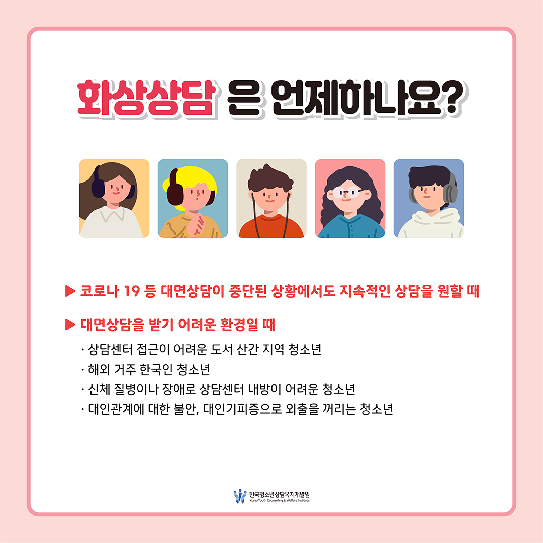 [화상 상담은 언제 하나요? ] -코로나 19 등 대면상담이 중단된 상황에서도 지속적인 상담을 원할 때 -대면상담을 받기 어려운 환경일 때 · 상담센터 접근이 어려운 도서 산간 지역 청소년 · 해외 거주 한국인 청소년 · 신체 질병이나 장애로 상담센터 내방이 어려운 경우 · 대인관계에 대한 불안, 대인기피증으로 외출을 꺼리는 청소년  