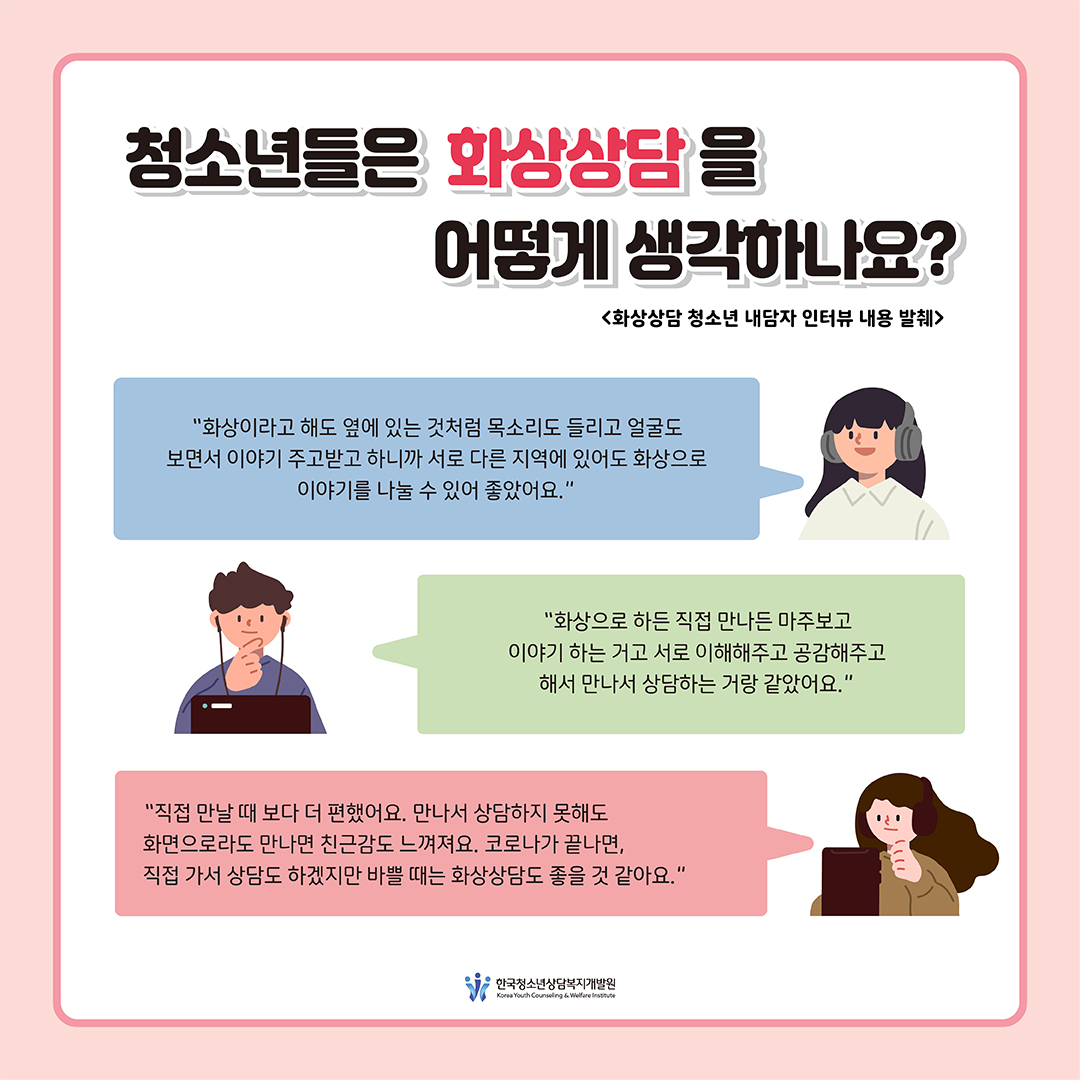 [청소년들은 화상상담을 어떻게 생각하나요?] “화상이라고 해도 옆에 있는 것처럼 목소리도 들리고 얼굴도 보면서 이야기 주고받고 하니까 서로 다른 지역에 있어도 화상으로 이야기를 나눌 수 있어 좋았어요.” “화상으로 하든 직접 만나든 마주보고 이야기 하는 거고 서로 이해해주고 공감해주고 해서 만나서 상담하는 거랑 같았어요.” “직접 만날 때 보다 더 편했어요. 만나서 상담하지 못해도 화면으로라도 만나면 친근감도 느껴져요. 코로나가 끝나면, 직접 가서 상담도 하겠지만 바쁠 때는 화상상담도 좋을 것 같아요.” <화상상담 청소년 내담자 인터뷰 내용 발췌> 