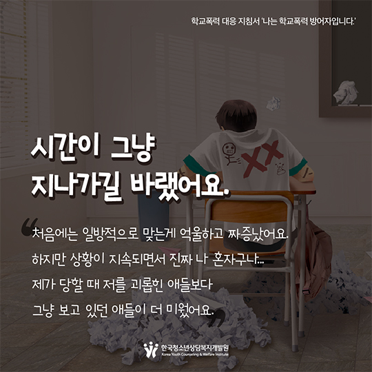 시간이 그냥 지나가길 바랬어요. 처음에는 일방적으로 맞는게 억울하고 짜증났어요. 하지만 상황이 지속되면서 진짜 나 혼자구나...제가 당할 때 저를 괴롭힌 애들보다 그냥 보고 있던 애들이 더 미웠어요.