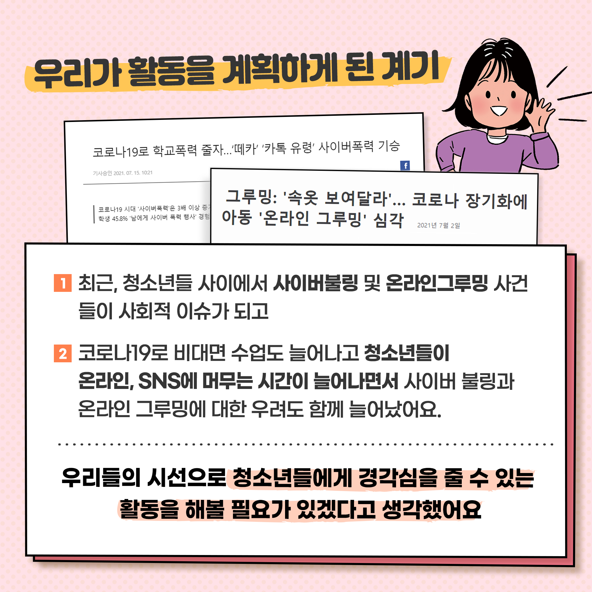 최근,청소년들 사이에서 사이버불링 및 온라인그루밍 사건들이 사회적 이슈가 되고, 코로나19로 비대면 수업도 늘어나고 청소년들이 온라인,SNS에 머무는 시간이 늘어나면서 사이버불링과 온라인 그루밍에 대한 우려도 함께 늘어났어요. 우리들의 시선으로 청소년들에게 경각심을 줄 수 있는 활동을 해볼 필요가 있겠다고 생각했어요.