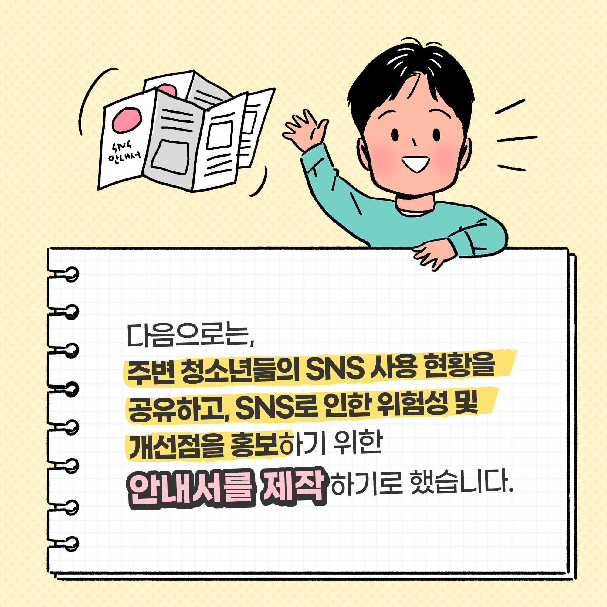 다음으로는, 주변 청소년들의 SNS사용 현황을 공유하고, SNS로 인한 위험성 및 개선점을 홍보하기 위한 안내서를 제작하기로 했습니다.