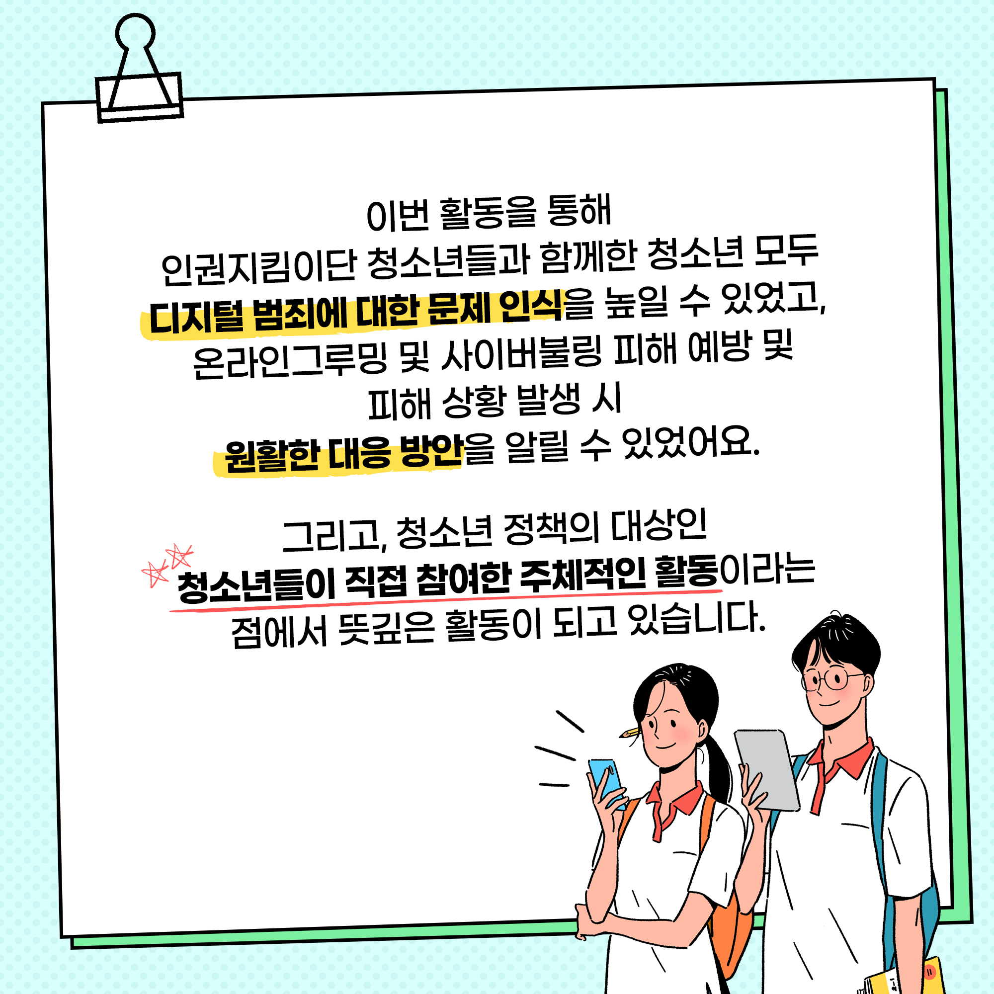 이번 활동을 통해 인권지킴이단 청소년ㄷ들과 함께한 청소년 모두 디지털 범죄에 대한 문제 인식을 높일 수 있었고, 온라인그루밍 및 사이버불링 피해 예방 및 피해 상황 발생 시 원활한 대응 방안을 알릴 수 있었어요. 그리고, 청소년 정책의 대상인 청소년들이 직접 참여한 주체적인 활동이라는 점에서 뜻깊은 활동이 되고 있습니다.