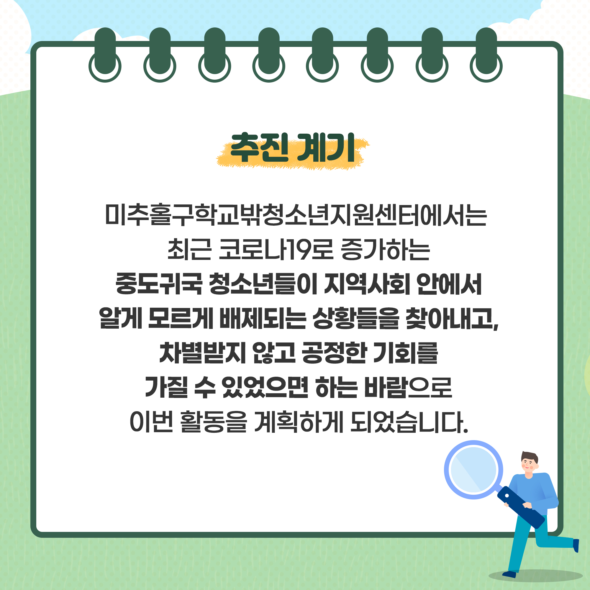 추진계기 미추홀구학교밖청소년지원센터에서는 최근 코로나19로 증가하는 중도귀국 청소년들이 지역사회 안에서 알게 모르게 배제되는 상황들을 찾아내고, 차별받지 않고 공정한 기회를 가질 수 있었으면 하는 바람으로 이번 활동을 계획하게 되었습니다. 