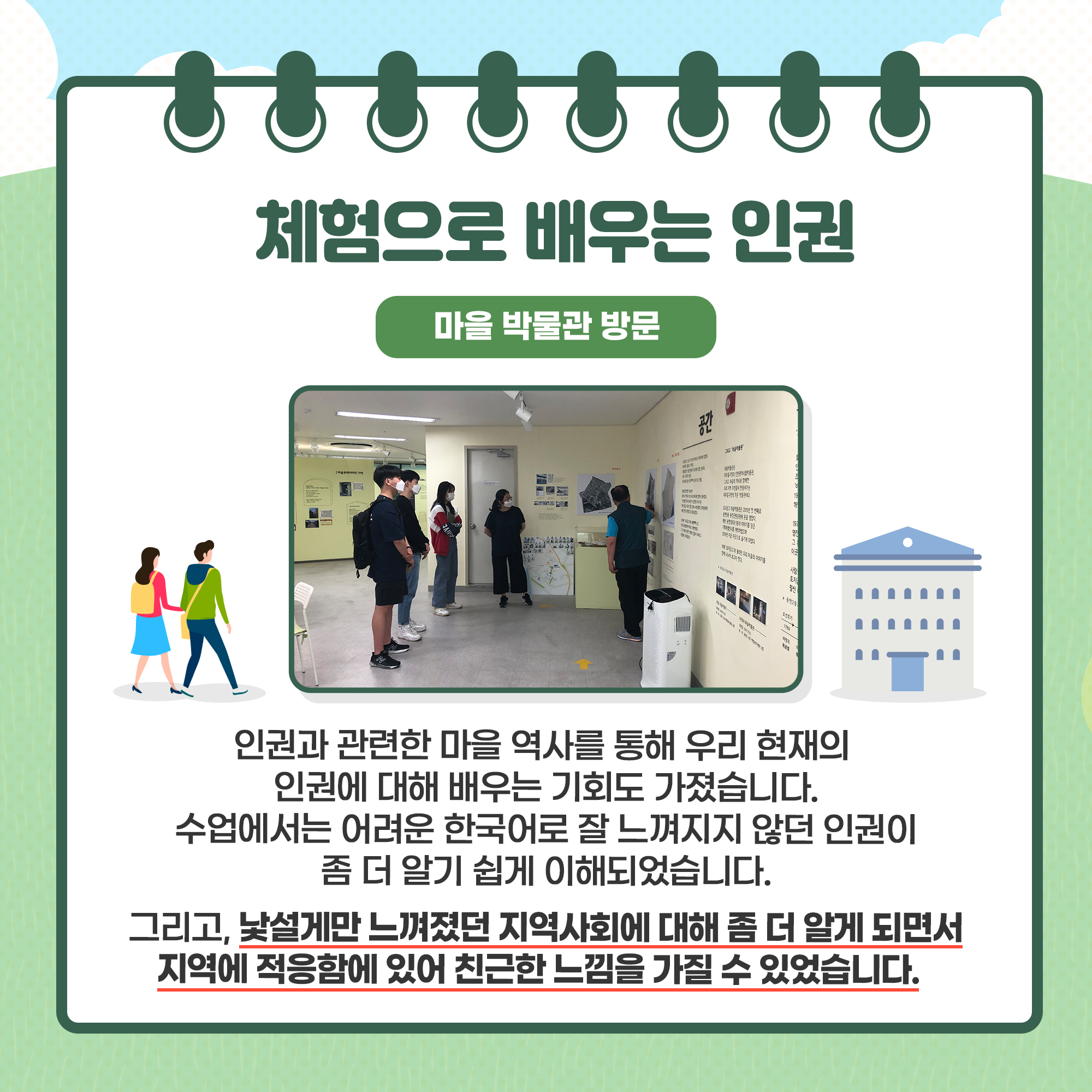 체험으로 배우는 인권
(마을 박물관 방문)
- 인권과 관련한 마을 역사를 통해 우리 현재의 인권에 대해 배우는 기회도 가졌습니다. 수업에서는 어려운 한국어로 잘 느껴지지 않던 인권이 좀 더 알기 쉽게 이해되었습니다. 
- 그리고, 낯설게만 느껴졌던 지역사회에 대해 좀 더 알게 되면서 지역에 적응함에 있어 친근한 느낌을 가질 수 있었습니다.