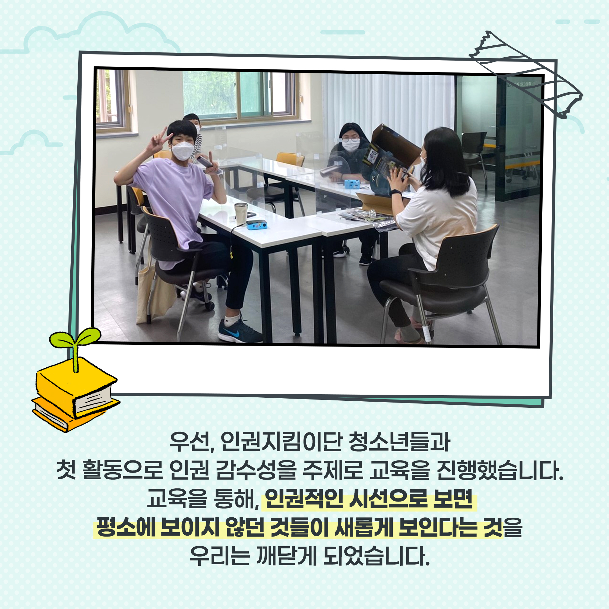 우선, 인권지킴이단 청소년들과 첫 활동으로 인권 감수성을 주제로 교육을 진행했습니다. 교육을 통해, 인권적인 시선으로 보면 평소에 보이지 않던 것들이 새롭게 보인다는 것을 우리는 깨닫게 되었습니다. 