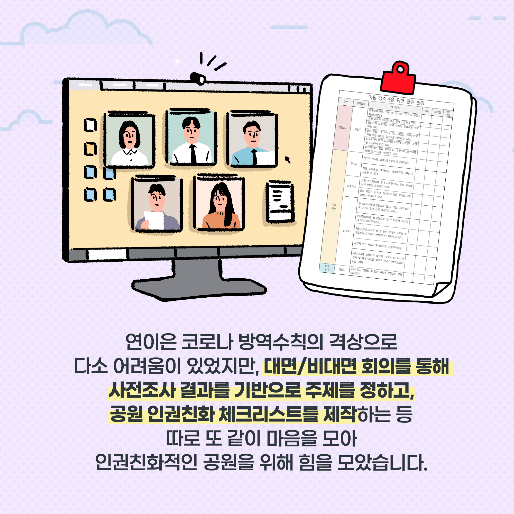 연이은 코로나 방역수칙의 격상으로 다소 어려움이 있었지만, 대면/비대면 회의를 통해 사전조사 결과를 기반으로 주제를 정하고, 공원 인권친화 체크리스트를 제작하는 등 따로 또 같이 마음을 모아 인권친화적인 공원을 위해 힘을 모았습니다. 