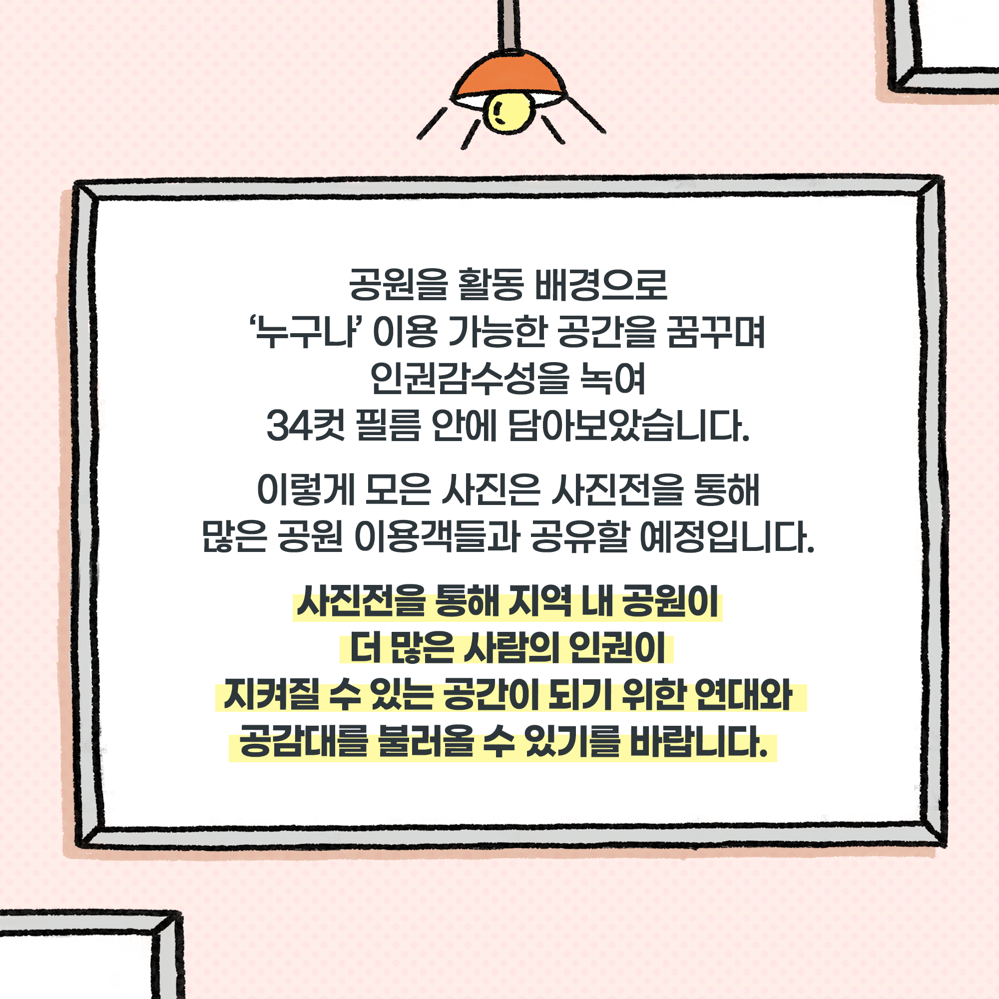 공원을 활동 배경으로 ‘누구나’ 이용 가능한 공간을 꿈꾸며 인권감수성을 녹여 34컷 필름 안에 담아보았습니다. 이렇게 모은 사진은 사진전을 통해 많은 공원 이용객들과 공유할 예정입니다.
사진전을 통해 지역 내 공원이 더 많은 사람의 인권이 지켜질 수 있는 공간이 되기 위한 연대와 공감대를 불러올 수 있기를 바랍니다. 