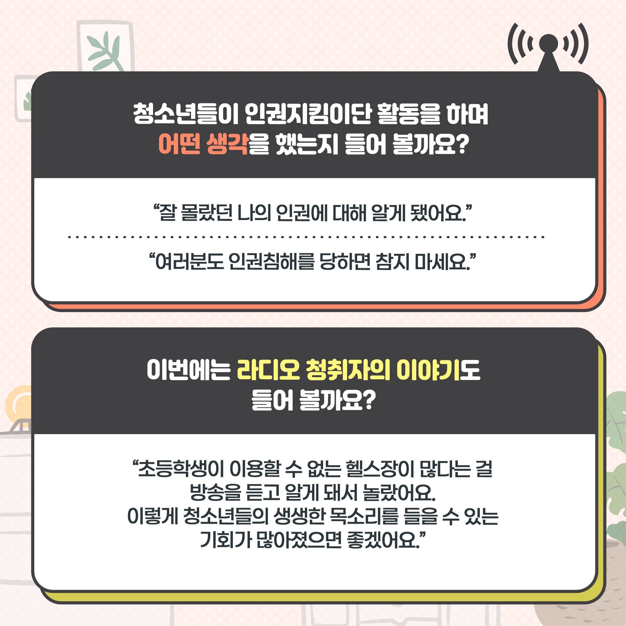 청소년들이 인권지킴이단 활동을 하며 어떤 생각을 했는지 들어 볼까요?
-“잘 몰랐던 나의 인권에 대해 알게 됐어요.”
-“여러분도 인권침해를 당하면 참지 마세요.”

이번에는 라디오 청취자의 이야기도 들어 볼까요?
-“초등학생이 이용할 수 없는 헬스장이 많다는 걸 방송을 듣고 알게 돼서 놀랐어요. 이렇게 청소년들의 생생한 목소리를 들을 수 있는 기회가 많아졌으면 좋겠어요.”