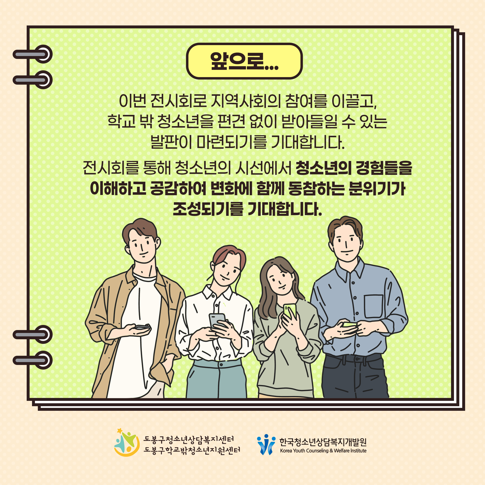 ■ 앞으로.. 
● 이번 전시회로 지역사회의 참여를 이끌고, 학교 밖 청소년을 편견 없이 받아들일 수 있는 발판이 마련되기를 기대합니다.
● 전시회를 통해 청소년의 시선에서 청소년의 경험들을 이해하고 공감하여 변화에 함께 동참하는 분위기가 조성되기를 기대합니다.