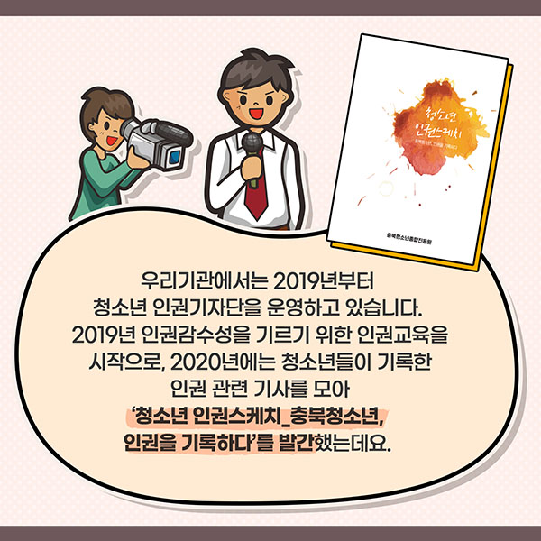 우리기관에서는 2019년부터 청소년 인권기자단을 운영하고 있습니다. 2019년 인권감수성을 기르기 위한 인권교육을 시작으로, 2020년에는 청소년들이 기록한 인권 관련 기사를 모아 ‘청소년 인권스케치_충북청소년, 인권을 기록하다’를 발간했는데요. 