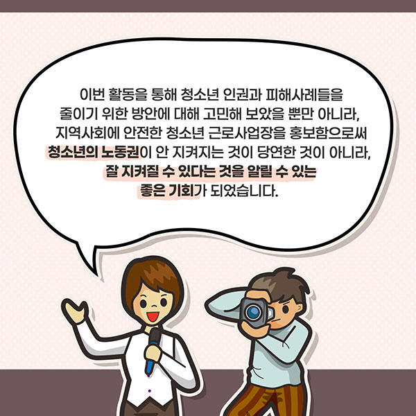 이번 활동을 통해 청소년 인권과 피해사례들을 줄이기 위한 방안에 대해 고민해 보았을 뿐만 아니라, 지역사회에 안전한 청소년 근로사업장을 홍보함으로써 청소년의 노동권이 안 지켜지는 것이 당연한 것이 아니라, 잘 지켜질 수 있다는 것을 알릴 수 있는 좋은 기회가 되었습니다.