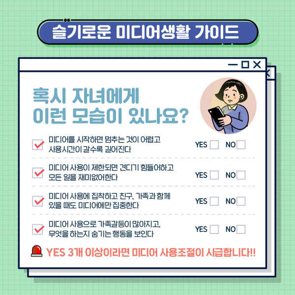 슬기로운 미디어생활 가이드 혹시 자녀에게 이런 모습이 있나요? 미디어를 시작하면 멈추는 것이 어렵고 사용시간이 갈수록 길어진다/미디어 사용이 제한되면 견디기 힘들어하고 모든일을 재미없어 한다./미디어 사용에 집착하고 친구,가족과 함께 있을때도 미디어에만 집중한다/미디어 사용으로 가족갈등이 많아지고, 무엇을 하는지 숨기는 행동을 보인다. YES 3개 이상이라면 미디어 사용조절이 시급합니다.