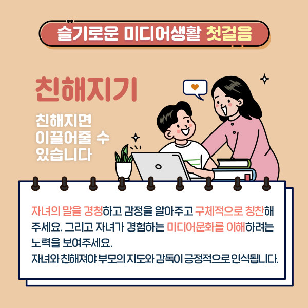 슬기로운 미디어생활 첫걸음/ 친해지기 / 친해지면 이끌어줄 수 있습니다. 자녀의 말을 경청하고 감정을 알아주고 구체적으로 칭찬해주세요. 그리고 자녀가 경함하는 미디어문화를 이해하려는 노력을 보여주세요. 자녀와 친해져야 부모의 지도와 감독이 긍적적으로 인식됩니다.[잘~하는 짓이다->이렇게 되어 속상하겠구나!]