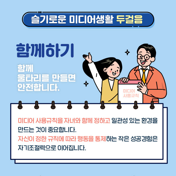 슬기로운 미디어생활 두걸음  함께하기 / 함께 울타리를 만들면 안전합니다. 미디어 사용규칙을 자녀와 함께 정하고 일관성 있는 환경을 만드는 것이 중요합니다. 자신이 정한 규칙에 따라 행동을 통제하는 작은 성공경험은 자기조절력으로 이어집니다.