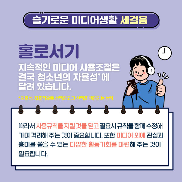 슬기로운 미디어생활 세걸음/홀로서기/지속적인 미디어 사용조절은 결국 청소년의 자율성에 달려있습니다. *자율성:자율적으로 선택하고 그 선택을 책임지는 능력 / 따라서 사용규칙을 지킬 것을 믿고 필요시 규칙을 함께 수정해가며 격려해 주는 것이 중요합니다. 또한 미디어 외에 관심과 흥미를 쏟을 수 있는 다양한 활동기회를 마련해 주는 것이 필요합니다.