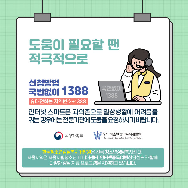 도움이 필요할 땐 적극적으로 /신청방법 국번없이 1388/휴대전화는 지역번호 + 1388/인터넷 스마트폰 과의존으로 일상생활에 어려움을 겪는 경우에는 전문기관에 도움을 요청하시기 바랍니다./한국청소년상담복지개발원은 전국 청소년상답복지센터, 서울지역은 서울시립청소년 미디어센터, 인터넷중독예방상담센터와 함께 다양한 상담 치료 프로그램을 지원하고 있습니다.